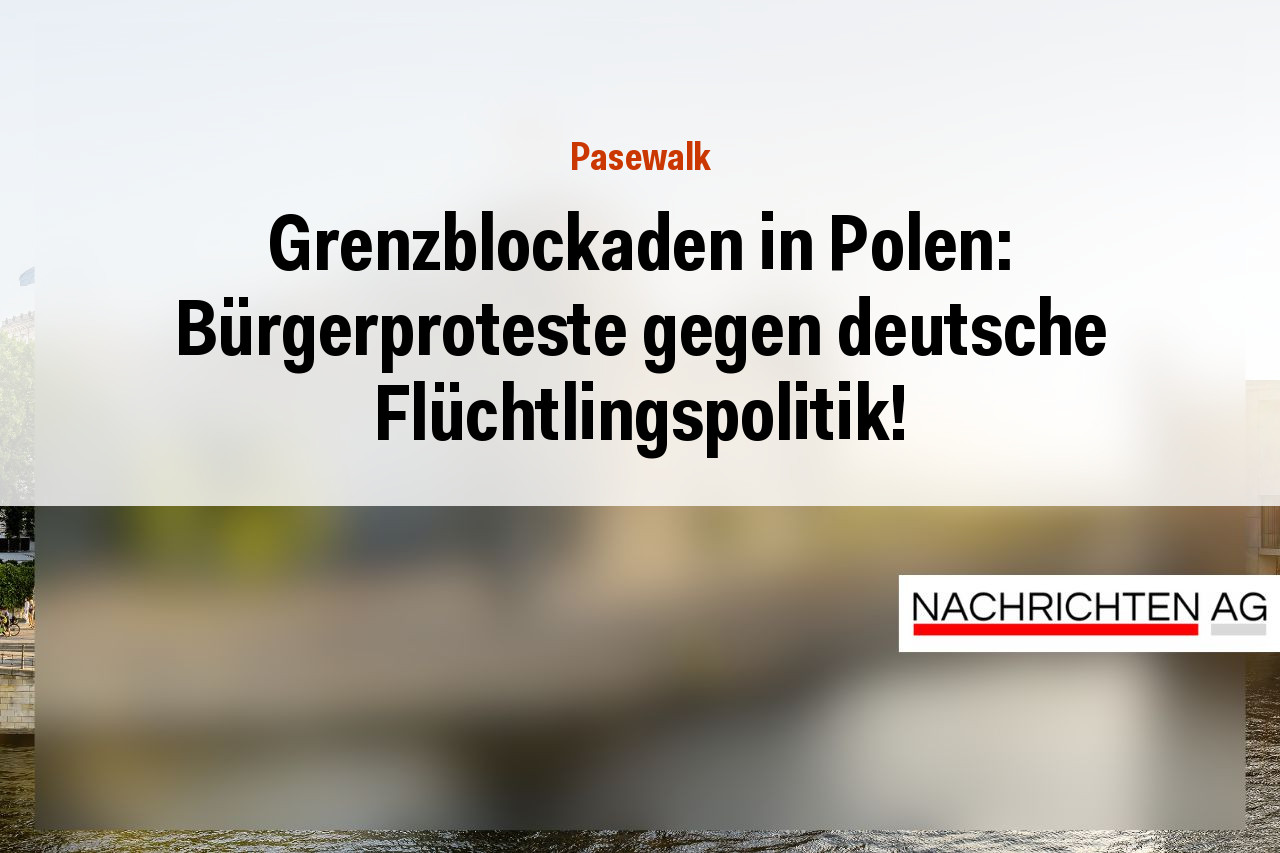 Grenzblockaden in Polen: Bürgerproteste gegen deutsche Flüchtlingspolitik!